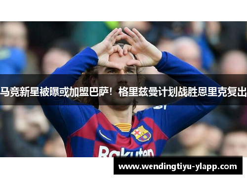 马竞新星被曝或加盟巴萨！格里兹曼计划战胜恩里克复出