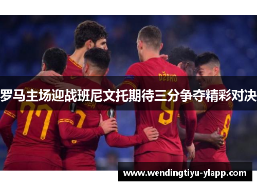 罗马主场迎战班尼文托期待三分争夺精彩对决