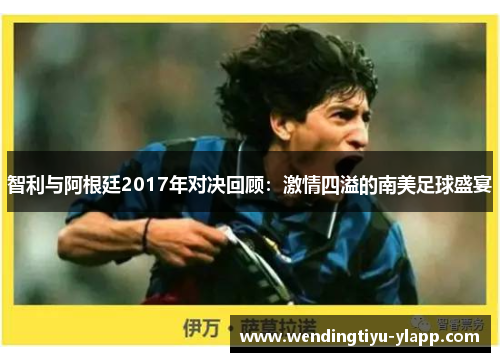智利与阿根廷2017年对决回顾：激情四溢的南美足球盛宴